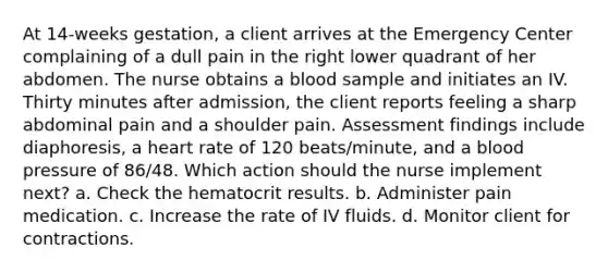 At 14-weeks gestation, a client arrives at the Emergency Center complaining of a dull pain in the right lower quadrant of her abdomen. The nurse obtains a blood sample and initiates an IV. Thirty minutes after admission, the client reports feeling a sharp abdominal pain and a shoulder pain. Assessment findings include diaphoresis, a heart rate of 120 beats/minute, and a blood pressure of 86/48. Which action should the nurse implement next? a. Check the hematocrit results. b. Administer pain medication. c. Increase the rate of IV fluids. d. Monitor client for contractions.