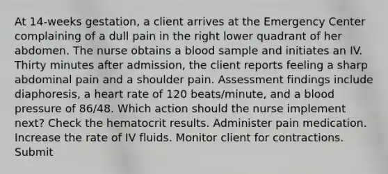 At 14-weeks gestation, a client arrives at the Emergency Center complaining of a dull pain in the right lower quadrant of her abdomen. The nurse obtains a blood sample and initiates an IV. Thirty minutes after admission, the client reports feeling a sharp abdominal pain and a shoulder pain. Assessment findings include diaphoresis, a heart rate of 120 beats/minute, and a blood pressure of 86/48. Which action should the nurse implement next? Check the hematocrit results. Administer pain medication. Increase the rate of IV fluids. Monitor client for contractions. Submit