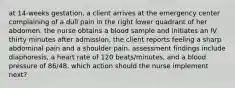 at 14-weeks gestation, a client arrives at the emergency center complaining of a dull pain in the right lower quadrant of her abdomen. the nurse obtains a blood sample and initiates an IV. thirty minutes after admission, the client reports feeling a sharp abdominal pain and a shoulder pain. assessment findings include diaphoresis, a heart rate of 120 beats/minutes, and a blood pressure of 86/48. which action should the nurse implement next?