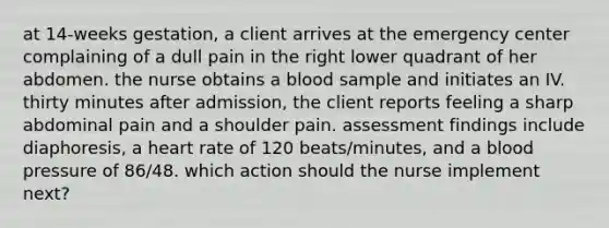 at 14-weeks gestation, a client arrives at the emergency center complaining of a dull pain in the right lower quadrant of her abdomen. the nurse obtains a blood sample and initiates an IV. thirty minutes after admission, the client reports feeling a sharp abdominal pain and a shoulder pain. assessment findings include diaphoresis, a heart rate of 120 beats/minutes, and a blood pressure of 86/48. which action should the nurse implement next?