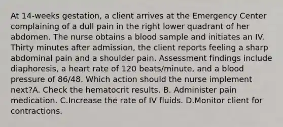 At 14-weeks gestation, a client arrives at the Emergency Center complaining of a dull pain in the right lower quadrant of her abdomen. The nurse obtains a blood sample and initiates an IV. Thirty minutes after admission, the client reports feeling a sharp abdominal pain and a shoulder pain. Assessment findings include diaphoresis, a heart rate of 120 beats/minute, and a blood pressure of 86/48. Which action should the nurse implement next?A. Check the hematocrit results. B. Administer pain medication. C.Increase the rate of IV fluids. D.Monitor client for contractions.