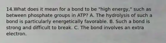 14.What does it mean for a bond to be "high energy," such as between phosphate groups in ATP? A. The hydrolysis of such a bond is particularly energetically favorable. B. Such a bond is strong and difficult to break. C. The bond involves an extra electron.