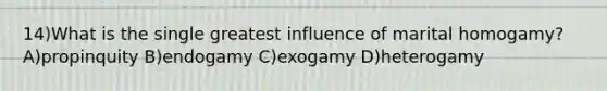 14)What is the single greatest influence of marital homogamy? A)propinquity B)endogamy C)exogamy D)heterogamy