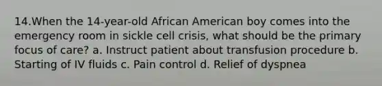 14.When the 14-year-old African American boy comes into the emergency room in sickle cell crisis, what should be the primary focus of care? a. Instruct patient about transfusion procedure b. Starting of IV fluids c. Pain control d. Relief of dyspnea