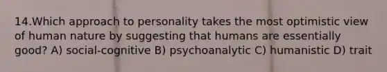 14.Which approach to personality takes the most optimistic view of human nature by suggesting that humans are essentially good? A) social-cognitive B) psychoanalytic C) humanistic D) trait