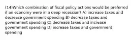 (14)Which combination of fiscal policy actions would be preferred if an economy were in a deep recession? A) increase taxes and decrease government spending B) decrease taxes and government spending C) decrease taxes and increase government spending D) increase taxes and government spending