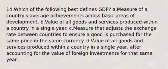 14.Which of the following best defines GDP? a.Measure of a country's average achievements across basic areas of development. b.Value of all goods and services produced within a country in a single year. c.Measure that adjusts the exchange rate between countries to ensure a good is purchased for the same price in the same currency. d.Value of all goods and services produced within a country in a single year, after accounting for the value of foreign investments for that same year.