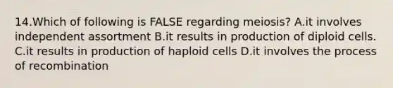 14.Which of following is FALSE regarding meiosis? A.it involves independent assortment B.it results in production of diploid cells. C.it results in production of haploid cells D.it involves the process of recombination