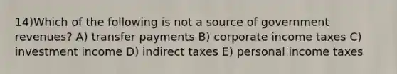 14)Which of the following is not a source of government revenues? A) transfer payments B) corporate income taxes C) investment income D) indirect taxes E) personal income taxes