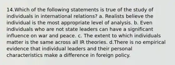 14.Which of the following statements is true of the study of individuals in international relations? a. Realists believe the individual is the most appropriate level of analysis. b. Even individuals who are not state leaders can have a significant influence on war and peace. c. The extent to which individuals matter is the same across all IR theories. d.There is no empirical evidence that individual leaders and their personal characteristics make a difference in foreign policy.