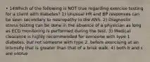 • 14Which of the following is NOT true regarding exercise testing for a client with diabetes? 1) Unusual HR and BP responses can be seen secondary to neuropathy in the ANS. 2) Diagnostic stress testing can be done in the absence of a physician as long as ECG monitoring is performed during the test. 3) Medical clearance is highly recommended for someone with type 1 diabetes, but not someone with type 2, before exercising at an intensity that is greater than that of a brisk walk. 4) both b and c are untrue