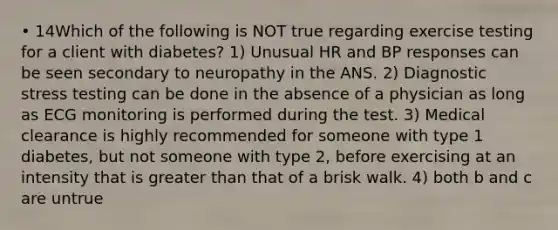 • 14Which of the following is NOT true regarding exercise testing for a client with diabetes? 1) Unusual HR and BP responses can be seen secondary to neuropathy in the ANS. 2) Diagnostic stress testing can be done in the absence of a physician as long as ECG monitoring is performed during the test. 3) Medical clearance is highly recommended for someone with type 1 diabetes, but not someone with type 2, before exercising at an intensity that is greater than that of a brisk walk. 4) both b and c are untrue