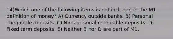 14)Which one of the following items is not included in the M1 definition of money? A) Currency outside banks. B) Personal chequable deposits. C) Non-personal chequable deposits. D) Fixed term deposits. E) Neither B nor D are part of M1.