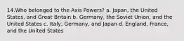 14.Who belonged to the Axis Powers? a. Japan, the United States, and Great Britain b. Germany, the Soviet Union, and the United States c. Italy, Germany, and Japan d. England, France, and the United States