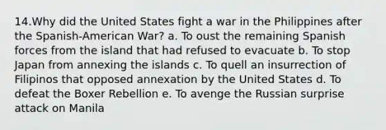 14.Why did the United States fight a war in the Philippines after the Spanish-American War? a. To oust the remaining Spanish forces from the island that had refused to evacuate b. To stop Japan from annexing the islands c. To quell an insurrection of Filipinos that opposed annexation by the United States d. To defeat the Boxer Rebellion e. To avenge the Russian surprise attack on Manila