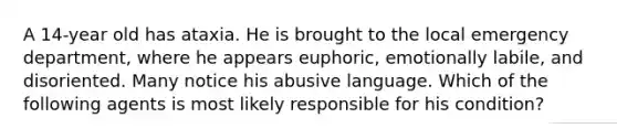 A 14-year old has ataxia. He is brought to the local emergency department, where he appears euphoric, emotionally labile, and disoriented. Many notice his abusive language. Which of the following agents is most likely responsible for his condition?