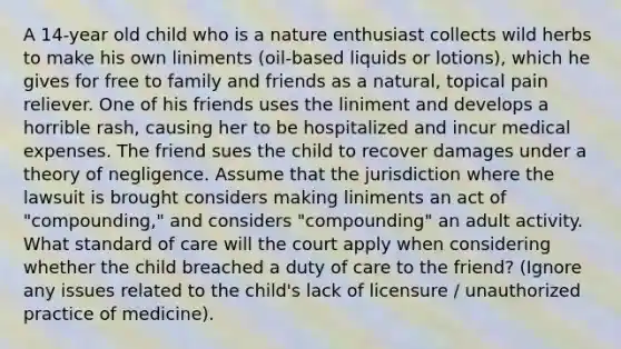 A 14-year old child who is a nature enthusiast collects wild herbs to make his own liniments (oil-based liquids or lotions), which he gives for free to family and friends as a natural, topical pain reliever. One of his friends uses the liniment and develops a horrible rash, causing her to be hospitalized and incur medical expenses. The friend sues the child to recover damages under a theory of negligence. Assume that the jurisdiction where the lawsuit is brought considers making liniments an act of "compounding," and considers "compounding" an adult activity. What standard of care will the court apply when considering whether the child breached a duty of care to the friend? (Ignore any issues related to the child's lack of licensure / unauthorized practice of medicine).