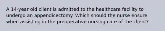 A 14-year old client is admitted to the healthcare facility to undergo an appendicectomy. Which should the nurse ensure when assisting in the preoperative nursing care of the client?