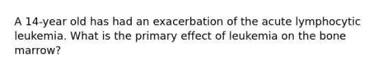 A 14-year old has had an exacerbation of the acute lymphocytic leukemia. What is the primary effect of leukemia on the bone marrow?