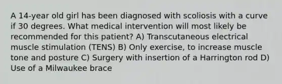 A 14-year old girl has been diagnosed with scoliosis with a curve if 30 degrees. What medical intervention will most likely be recommended for this patient? A) Transcutaneous electrical muscle stimulation (TENS) B) Only exercise, to increase muscle tone and posture C) Surgery with insertion of a Harrington rod D) Use of a Milwaukee brace