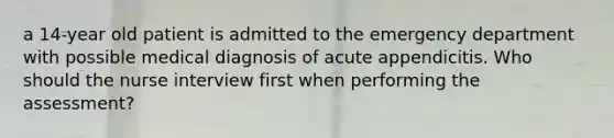 a 14-year old patient is admitted to the emergency department with possible medical diagnosis of acute appendicitis. Who should the nurse interview first when performing the assessment?