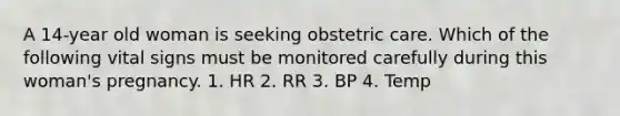 A 14-year old woman is seeking obstetric care. Which of the following vital signs must be monitored carefully during this woman's pregnancy. 1. HR 2. RR 3. BP 4. Temp