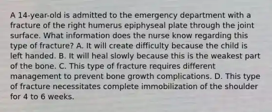 A 14-year-old is admitted to the emergency department with a fracture of the right humerus epiphyseal plate through the joint surface. What information does the nurse know regarding this type of fracture? A. It will create difficulty because the child is left handed. B. It will heal slowly because this is the weakest part of the bone. C. This type of fracture requires different management to prevent bone growth complications. D. This type of fracture necessitates complete immobilization of the shoulder for 4 to 6 weeks.