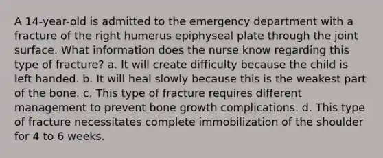 A 14-year-old is admitted to the emergency department with a fracture of the right humerus epiphyseal plate through the joint surface. What information does the nurse know regarding this type of fracture? a. It will create difficulty because the child is left handed. b. It will heal slowly because this is the weakest part of the bone. c. This type of fracture requires different management to prevent bone growth complications. d. This type of fracture necessitates complete immobilization of the shoulder for 4 to 6 weeks.