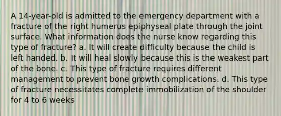 A 14-year-old is admitted to the emergency department with a fracture of the right humerus epiphyseal plate through the joint surface. What information does the nurse know regarding this type of fracture? a. It will create difficulty because the child is left handed. b. It will heal slowly because this is the weakest part of the bone. c. This type of fracture requires different management to prevent bone growth complications. d. This type of fracture necessitates complete immobilization of the shoulder for 4 to 6 weeks