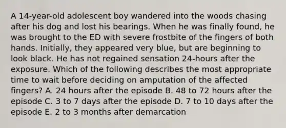 A 14-year-old adolescent boy wandered into the woods chasing after his dog and lost his bearings. When he was finally found, he was brought to the ED with severe frostbite of the fingers of both hands. Initially, they appeared very blue, but are beginning to look black. He has not regained sensation 24-hours after the exposure. Which of the following describes the most appropriate time to wait before deciding on amputation of the affected fingers? A. 24 hours after the episode B. 48 to 72 hours after the episode C. 3 to 7 days after the episode D. 7 to 10 days after the episode E. 2 to 3 months after demarcation