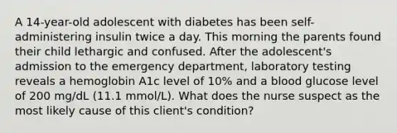 A 14-year-old adolescent with diabetes has been self-administering insulin twice a day. This morning the parents found their child lethargic and confused. After the adolescent's admission to the emergency department, laboratory testing reveals a hemoglobin A1c level of 10% and a blood glucose level of 200 mg/dL (11.1 mmol/L). What does the nurse suspect as the most likely cause of this client's condition?