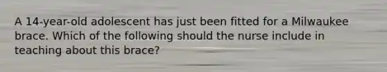A 14-year-old adolescent has just been fitted for a Milwaukee brace. Which of the following should the nurse include in teaching about this brace?