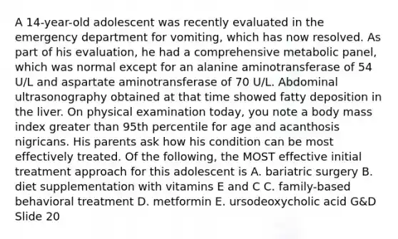 A 14-year-old adolescent was recently evaluated in the emergency department for vomiting, which has now resolved. As part of his evaluation, he had a comprehensive metabolic panel, which was normal except for an alanine aminotransferase of 54 U/L and aspartate aminotransferase of 70 U/L. Abdominal ultrasonography obtained at that time showed fatty deposition in the liver. On physical examination today, you note a body mass index greater than 95th percentile for age and acanthosis nigricans. His parents ask how his condition can be most effectively treated. Of the following, the MOST effective initial treatment approach for this adolescent is A. bariatric surgery B. diet supplementation with vitamins E and C C. family-based behavioral treatment D. metformin E. ursodeoxycholic acid G&D Slide 20