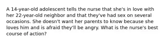 A 14-year-old adolescent tells the nurse that she's in love with her 22-year-old neighbor and that they've had sex on several occasions. She doesn't want her parents to know because she loves him and is afraid they'll be angry. What is the nurse's best course of action?