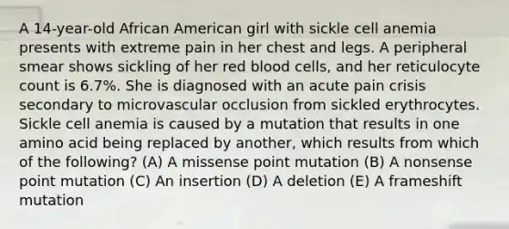 A 14-year-old African American girl with sickle cell anemia presents with extreme pain in her chest and legs. A peripheral smear shows sickling of her red blood cells, and her reticulocyte count is 6.7%. She is diagnosed with an acute pain crisis secondary to microvascular occlusion from sickled erythrocytes. Sickle cell anemia is caused by a mutation that results in one amino acid being replaced by another, which results from which of the following? (A) A missense point mutation (B) A nonsense point mutation (C) An insertion (D) A deletion (E) A frameshift mutation