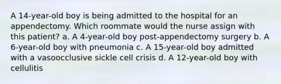 A 14-year-old boy is being admitted to the hospital for an appendectomy. Which roommate would the nurse assign with this patient? a. A 4-year-old boy post-appendectomy surgery b. A 6-year-old boy with pneumonia c. A 15-year-old boy admitted with a vasoocclusive sickle cell crisis d. A 12-year-old boy with cellulitis