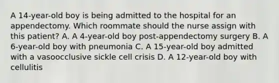 A 14-year-old boy is being admitted to the hospital for an appendectomy. Which roommate should the nurse assign with this patient? A. A 4-year-old boy post-appendectomy surgery B. A 6-year-old boy with pneumonia C. A 15-year-old boy admitted with a vasoocclusive sickle cell crisis D. A 12-year-old boy with cellulitis