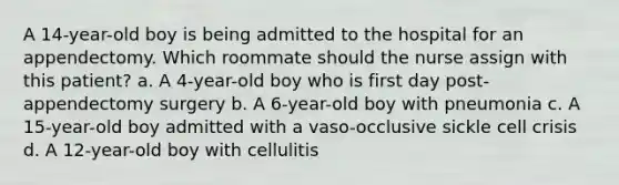 A 14-year-old boy is being admitted to the hospital for an appendectomy. Which roommate should the nurse assign with this patient? a. A 4-year-old boy who is first day post-appendectomy surgery b. A 6-year-old boy with pneumonia c. A 15-year-old boy admitted with a vaso-occlusive sickle cell crisis d. A 12-year-old boy with cellulitis