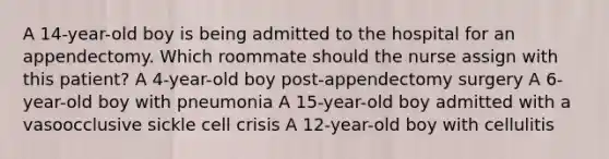 A 14-year-old boy is being admitted to the hospital for an appendectomy. Which roommate should the nurse assign with this patient? A 4-year-old boy post-appendectomy surgery A 6-year-old boy with pneumonia A 15-year-old boy admitted with a vasoocclusive sickle cell crisis A 12-year-old boy with cellulitis