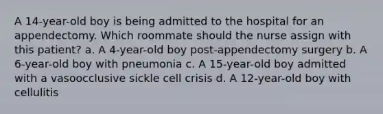 A 14-year-old boy is being admitted to the hospital for an appendectomy. Which roommate should the nurse assign with this patient? a. A 4-year-old boy post-appendectomy surgery b. A 6-year-old boy with pneumonia c. A 15-year-old boy admitted with a vasoocclusive sickle cell crisis d. A 12-year-old boy with cellulitis