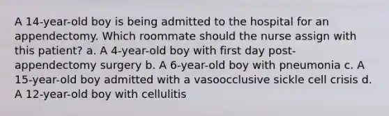 A 14-year-old boy is being admitted to the hospital for an appendectomy. Which roommate should the nurse assign with this patient? a. A 4-year-old boy with first day post-appendectomy surgery b. A 6-year-old boy with pneumonia c. A 15-year-old boy admitted with a vasoocclusive sickle cell crisis d. A 12-year-old boy with cellulitis