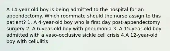 A 14-year-old boy is being admitted to the hospital for an appendectomy. Which roommate should the nurse assign to this patient? 1. A 4-year-old boy who is first day post-appendectomy surgery 2. A 6-year-old boy with pneumonia 3. A 15-year-old boy admitted with a vaso-occlusive sickle cell crisis 4.A 12-year-old boy with cellulitis