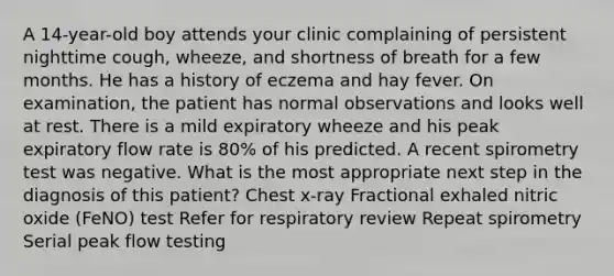 A 14-year-old boy attends your clinic complaining of persistent nighttime cough, wheeze, and shortness of breath for a few months. He has a history of eczema and hay fever. On examination, the patient has normal observations and looks well at rest. There is a mild expiratory wheeze and his peak expiratory flow rate is 80% of his predicted. A recent spirometry test was negative. What is the most appropriate next step in the diagnosis of this patient? Chest x-ray Fractional exhaled nitric oxide (FeNO) test Refer for respiratory review Repeat spirometry Serial peak flow testing