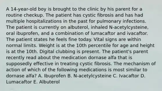 A 14-year-old boy is brought to the clinic by his parent for a routine checkup. The patient has cystic fibrosis and has had multiple hospitalizations in the past for pulmonary infections. The patient is currently on albuterol, inhaled N-acetylcysteine, oral ibuprofen, and a combination of lumacaftor and ivacaftor. The patient states he feels fine today. Vital signs are within normal limits. Weight is at the 10th percentile for age and height is at the 10th. Digital clubbing is present. The patient's parent recently read about the medication dornase alfa that is supposedly effective in treating cystic fibrosis. The mechanism of action of which of the following medications is most similar to dornase alfa? A. Ibuprofen B. N-acetylcysteine C. Ivacaftor D. Lumacaftor E. Albuterol