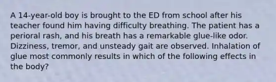 A 14-year-old boy is brought to the ED from school after his teacher found him having difficulty breathing. The patient has a perioral rash, and his breath has a remarkable glue-like odor. Dizziness, tremor, and unsteady gait are observed. Inhalation of glue most commonly results in which of the following effects in the body?