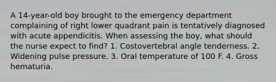 A 14-year-old boy brought to the emergency department complaining of right lower quadrant pain is tentatively diagnosed with acute appendicitis. When assessing the boy, what should the nurse expect to find? 1. Costovertebral angle tenderness. 2. Widening pulse pressure. 3. Oral temperature of 100 F. 4. Gross hematuria.