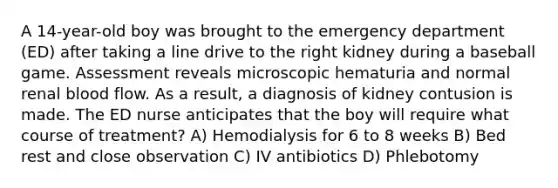 A 14-year-old boy was brought to the emergency department (ED) after taking a line drive to the right kidney during a baseball game. Assessment reveals microscopic hematuria and normal renal blood flow. As a result, a diagnosis of kidney contusion is made. The ED nurse anticipates that the boy will require what course of treatment? A) Hemodialysis for 6 to 8 weeks B) Bed rest and close observation C) IV antibiotics D) Phlebotomy