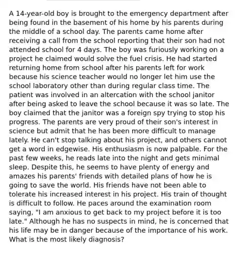 A 14-year-old boy is brought to the emergency department after being found in the basement of his home by his parents during the middle of a school day. The parents came home after receiving a call from the school reporting that their son had not attended school for 4 days. The boy was furiously working on a project he claimed would solve the fuel crisis. He had started returning home from school after his parents left for work because his science teacher would no longer let him use the school laboratory other than during regular class time. The patient was involved in an altercation with the school janitor after being asked to leave the school because it was so late. The boy claimed that the janitor was a foreign spy trying to stop his progress. The parents are very proud of their son's interest in science but admit that he has been more difficult to manage lately. He can't stop talking about his project, and others cannot get a word in edgewise. His enthusiasm is now palpable. For the past few weeks, he reads late into the night and gets minimal sleep. Despite this, he seems to have plenty of energy and amazes his parents' friends with detailed plans of how he is going to save the world. His friends have not been able to tolerate his increased interest in his project. His train of thought is difficult to follow. He paces around the examination room saying, "I am anxious to get back to my project before it is too late." Although he has no suspects in mind, he is concerned that his life may be in danger because of the importance of his work. What is the most likely diagnosis?