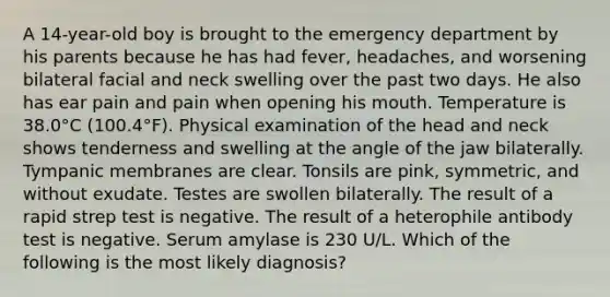 A 14-year-old boy is brought to the emergency department by his parents because he has had fever, headaches, and worsening bilateral facial and neck swelling over the past two days. He also has ear pain and pain when opening his mouth. Temperature is 38.0°C (100.4°F). Physical examination of the head and neck shows tenderness and swelling at the angle of the jaw bilaterally. Tympanic membranes are clear. Tonsils are pink, symmetric, and without exudate. Testes are swollen bilaterally. The result of a rapid strep test is negative. The result of a heterophile antibody test is negative. Serum amylase is 230 U/L. Which of the following is the most likely diagnosis?