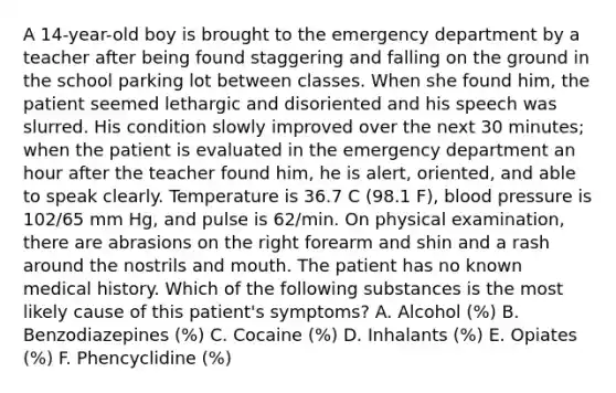 A 14-year-old boy is brought to the emergency department by a teacher after being found staggering and falling on the ground in the school parking lot between classes. When she found him, the patient seemed lethargic and disoriented and his speech was slurred. His condition slowly improved over the next 30 minutes; when the patient is evaluated in the emergency department an hour after the teacher found him, he is alert, oriented, and able to speak clearly. Temperature is 36.7 C (98.1 F), blood pressure is 102/65 mm Hg, and pulse is 62/min. On physical examination, there are abrasions on the right forearm and shin and a rash around the nostrils and mouth. The patient has no known medical history. Which of the following substances is the most likely cause of this patient's symptoms? A. Alcohol (%) B. Benzodiazepines (%) C. Cocaine (%) D. Inhalants (%) E. Opiates (%) F. Phencyclidine (%)